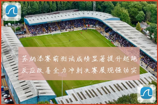 苏炳添赛前测试成绩显著提升起跑反应改善全力冲刺决赛展现强劲实力