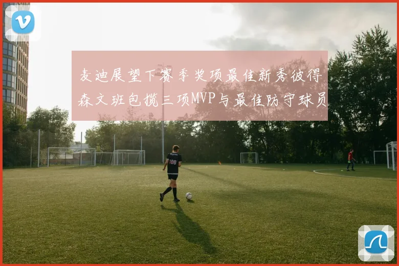 麦迪展望下赛季奖项最佳新秀彼得森文班包揽三项MVP与最佳防守球员