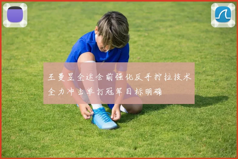 王曼昱全运会前强化反手拧拉技术全力冲击单打冠军目标明确
