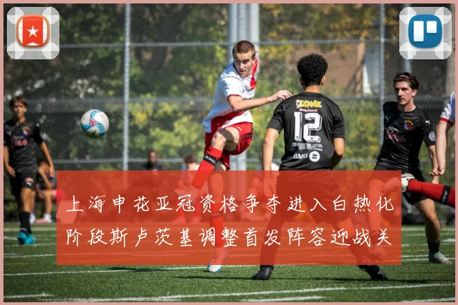 上海申花亚冠资格争夺进入白热化阶段斯卢茨基调整首发阵容迎战关键战役
