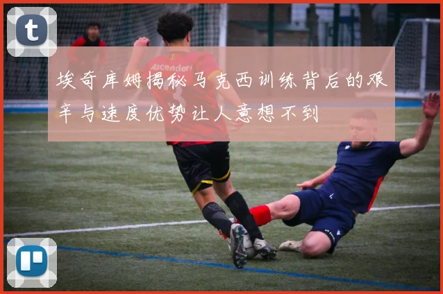 埃奇库姆揭秘马克西训练背后的艰辛与速度优势让人意想不到