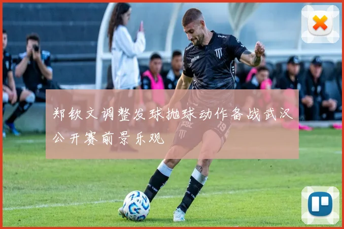 郑钦文调整发球抛球动作备战武汉公开赛前景乐观