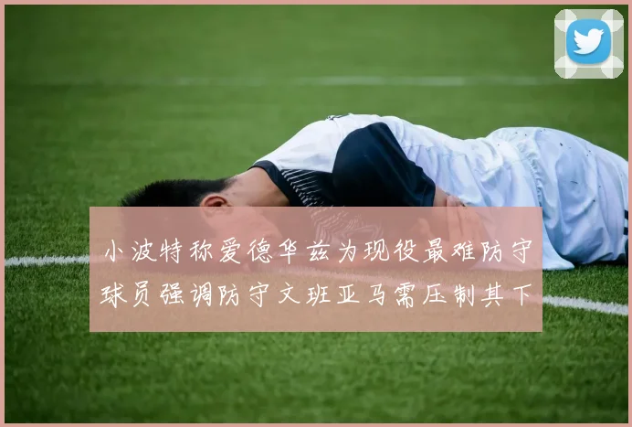 小波特称爱德华兹为现役最难防守球员强调防守文班亚马需压制其下盘力量