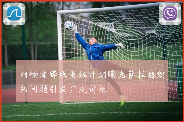 利物浦锋线重组计划曝光萨拉赫续约问题引发广泛讨论